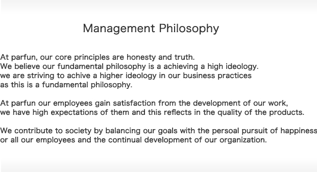 Management Philosophy　At parfun, our core principles are honesty and truth. We believe our fundamental philosophy is a achieving a high ideology.we are striving to achive a higher ideology in our business practices as this is a fundamental philosophy.At parfun our employees gain satisfaction from the development of our work,we have high expectations of them and this reflects in the quality of the products.We contribute to society by balancing our goals with the persoal pursuit of happiness or all our employees and the continual development of our organization.